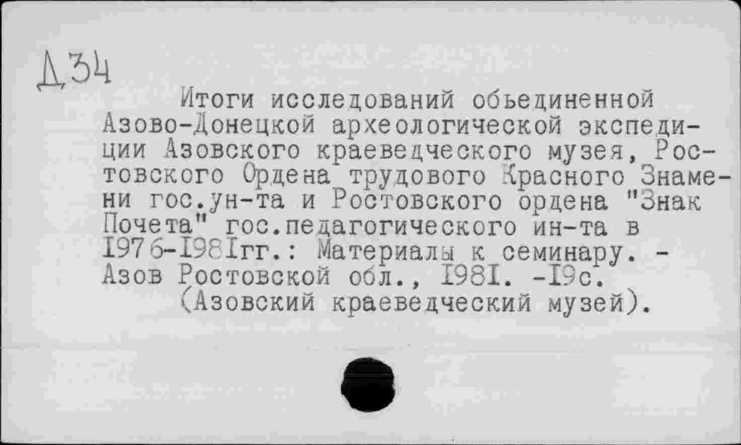 ﻿Д54
Итоги исследований объединенной Азово-Донецкой археологической экспедиции Азовского краеведческого музея, Ростовского Ордена трудового Красного Знамени гос.ун-та и Ростовского ордена ’’Знак Почета" гос.педагогического ин-та в І976-І98ІГГ.: Материала к семинару. -Азов Ростовской обл., 1981. -19с.
(Азовский краеведческий музей).